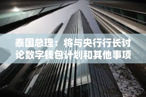 泰国总理：将与央行行长讨论数字钱包计划和其他事项
