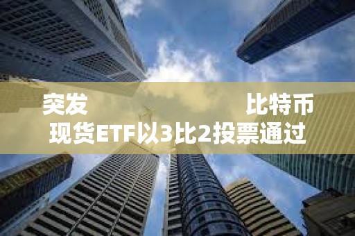 突发                         比特币现货ETF以3比2投票通过