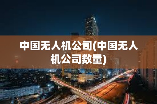中国无人机公司(中国无人机公司数量) 中国无人机公司(中国无人机公司数量)