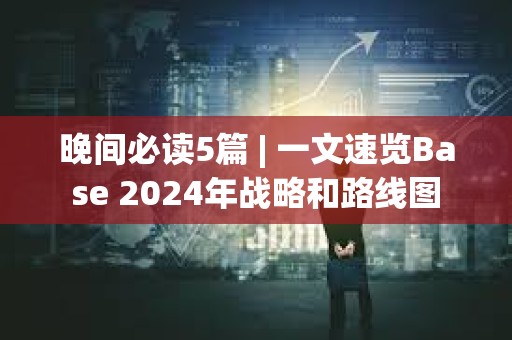 晚间必读5篇 | 一文速览Base 2024年战略和路线图