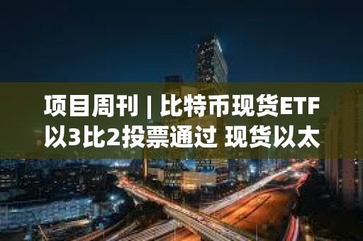 项目周刊 | 比特币现货ETF以3比2投票通过 现货以太坊ETF今年获批可能性为70%