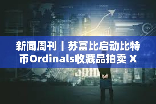 新闻周刊丨苏富比启动比特币Ordinals收藏品拍卖 XRP和以太坊现货ETF或将进入市场