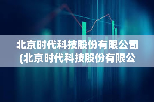 北京时代科技股份有限公司(北京时代科技股份有限公司官网) 北京时代科技股份有限公司(北京时代科技股份有限公司官网)