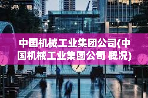 中国机械工业集团公司(中国机械工业集团公司 概况) 中国机械工业集团公司(中国机械工业集团公司 概况)