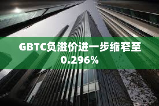 GBTC负溢价进一步缩窄至0.296%