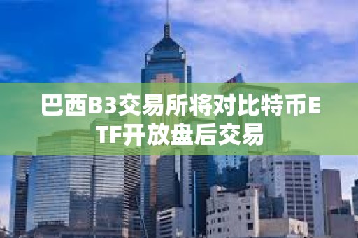 巴西B3交易所将对比特币ETF开放盘后交易