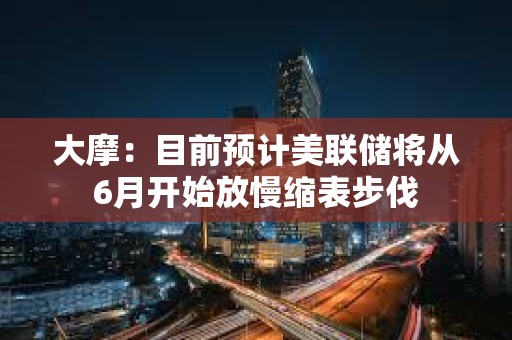 大摩：目前预计美联储将从6月开始放慢缩表步伐