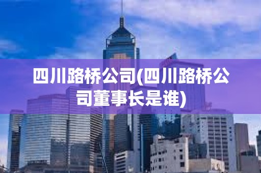 四川路桥公司(四川路桥公司董事长是谁)