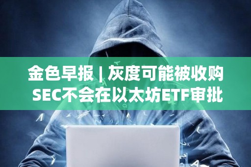 金色早报 | 灰度可能被收购 SEC不会在以太坊ETF审批中重蹈拖延覆辙