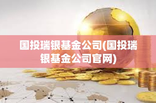 国投瑞银基金公司(国投瑞银基金公司官网)