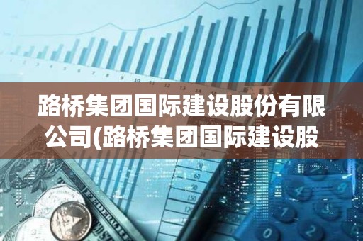 路桥集团国际建设股份有限公司(路桥集团国际建设股份有限公司是央企吗) 路桥集团国际建设股份有限公司(路桥集团国际建设股份有限公司是央企吗)