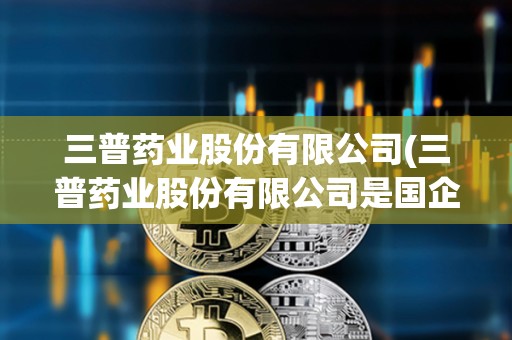 三普药业股份有限公司(三普药业股份有限公司是国企吗)
