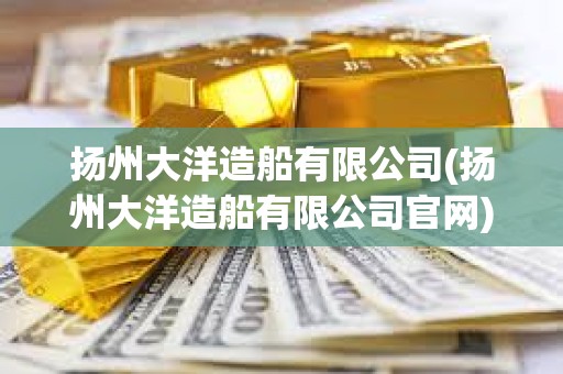 扬州大洋造船有限公司(扬州大洋造船有限公司官网)