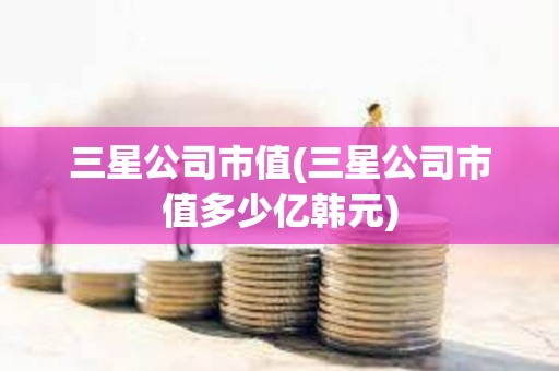 三星公司市值(三星公司市值多少亿韩元)