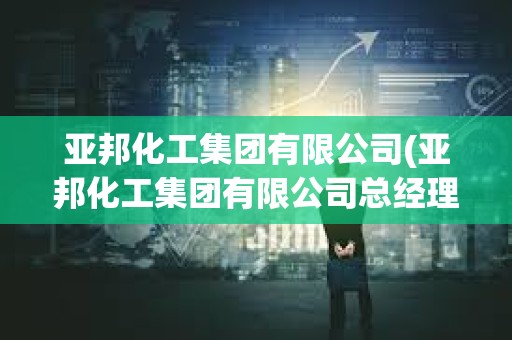亚邦化工集团有限公司(亚邦化工集团有限公司总经理)