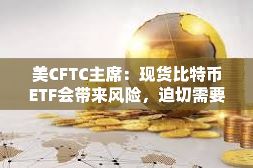美CFTC主席：现货比特币ETF会带来风险，迫切需要进行联邦立法