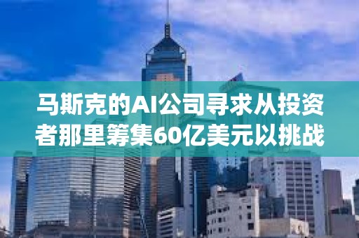 马斯克的AI公司寻求从投资者那里筹集60亿美元以挑战OpenAI 马斯克的AI公司寻求从投资者那里筹集60亿美元以挑战OpenAI