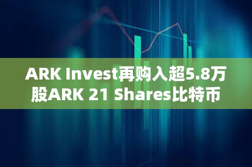 ARK Invest再购入超5.8万股ARK 21 Shares比特币现货ETF，约245万美元