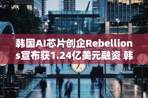 韩国AI芯片创企Rebellions宣布获1.24亿美元融资 韩国电信领投