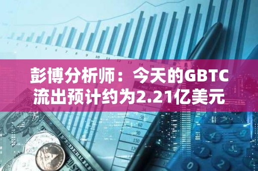彭博分析师：今天的GBTC流出预计约为2.21亿美元