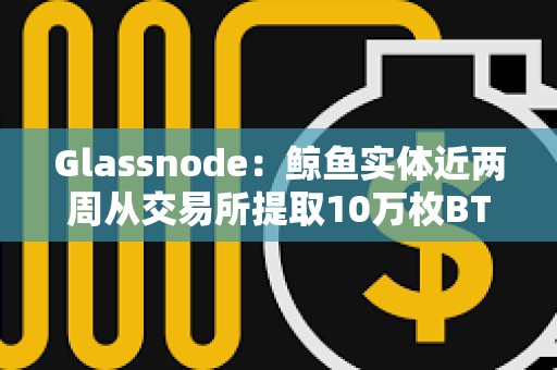 Glassnode：鲸鱼实体近两周从交易所提取10万枚BTC