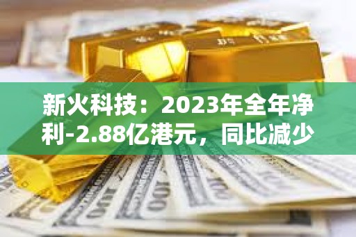 新火科技：2023年全年净利-2.88亿港元，同比减少39.8%