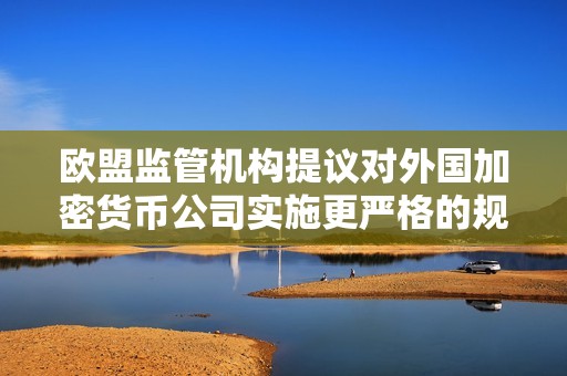 欧盟监管机构提议对外国加密货币公司实施更严格的规则
