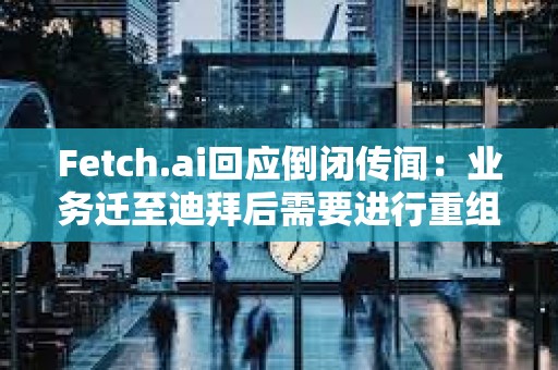 Fetch.ai回应倒闭传闻：业务迁至迪拜后需要进行重组，运营和代币FET未受影响