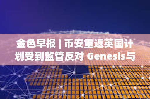 金色早报 | 币安重返英国计划受到监管反对 Genesis与SEC就Earn产品诉讼达成和解