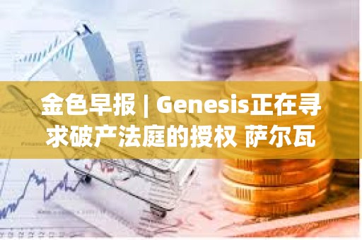 金色早报 | Genesis正在寻求破产法庭的授权 萨尔瓦多副总统：不撤销BTC法定货币的决定