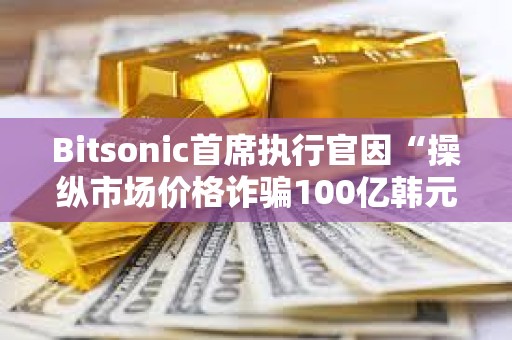 Bitsonic首席执行官因“操纵市场价格诈骗100亿韩元”被判处7年监禁