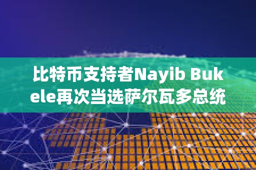 比特币支持者Nayib Bukele再次当选萨尔瓦多总统
