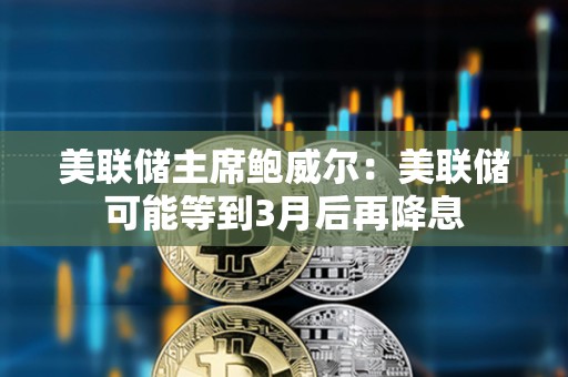 美联储主席鲍威尔：美联储可能等到3月后再降息