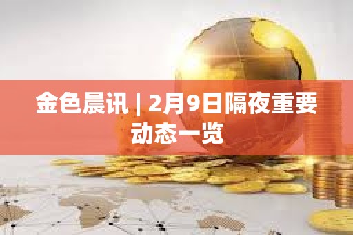 金色晨讯 | 2月9日隔夜重要动态一览 金色晨讯 | 2月9日隔夜重要动态一览
