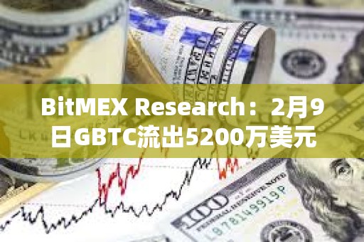 BitMEX Research：2月9日GBTC流出5200万美元