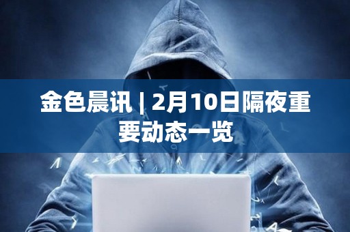 金色晨讯 | 2月10日隔夜重要动态一览 金色晨讯 | 2月10日隔夜重要动态一览