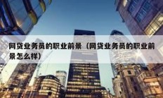 网贷业务员的职业前景（网贷业务员的职业前景怎么样）