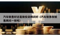 汽车销售好还是做投资顾问好（汽车销售和销售顾问一样吗）